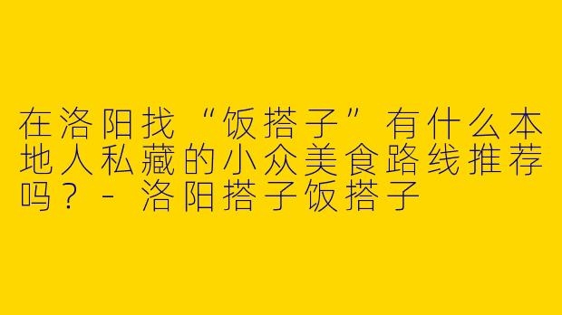 在洛阳找“饭搭子”有什么本地人私藏的小众美食路线推荐吗?-洛阳搭子饭搭子