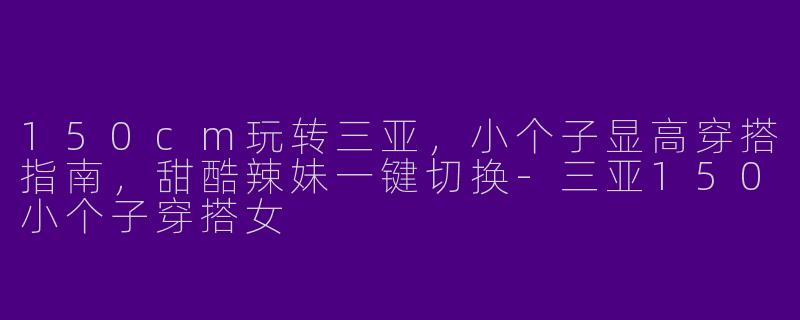 150cm玩转三亚,小个子显高穿搭指南,甜酷辣妹一键切换-三亚150小个子穿搭女