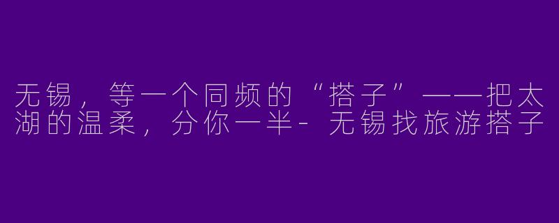 无锡,等一个同频的“搭子”——把太湖的温柔,分你一半-无锡找旅游搭子