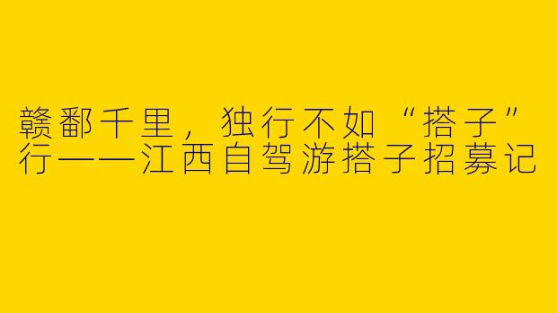 赣鄱千里,独行不如“搭子”行——江西自驾游搭子招募记