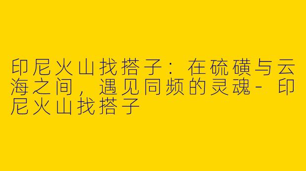 印尼火山找搭子:在硫磺与云海之间,遇见同频的灵魂-印尼火山找搭子