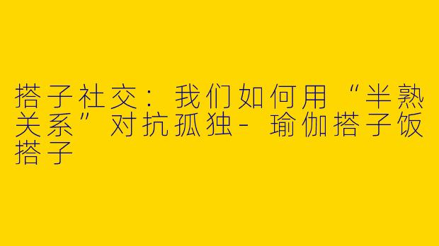 搭子社交:我们如何用“半熟关系”对抗孤独-瑜伽搭子饭搭子