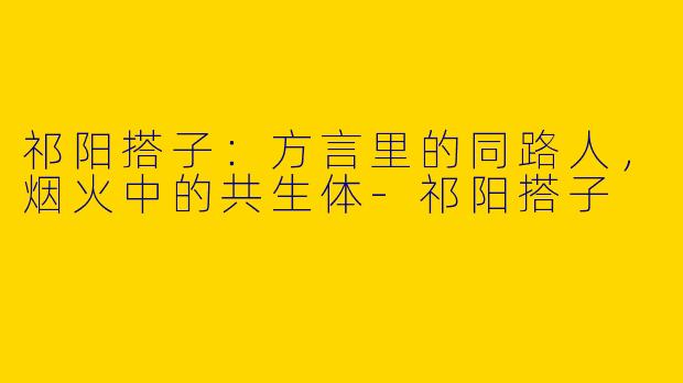 祁阳搭子：方言里的同路人，烟火中的共生体-祁阳搭子