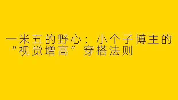 一米五的野心:小个子博主的“视觉增高”穿搭法则