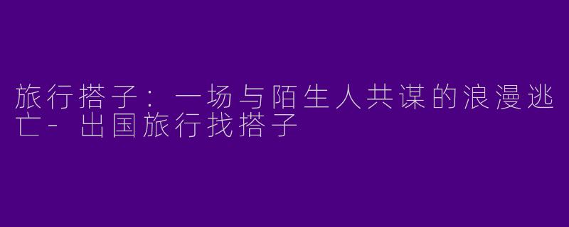 旅行搭子:一场与陌生人共谋的浪漫逃亡-出国旅行找搭子