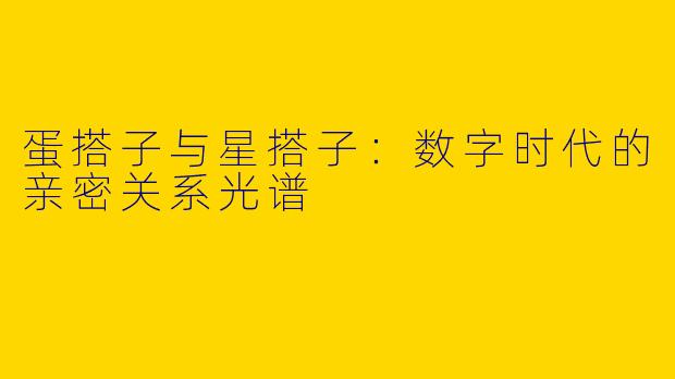 蛋搭子与星搭子:数字时代的亲密关系光谱
