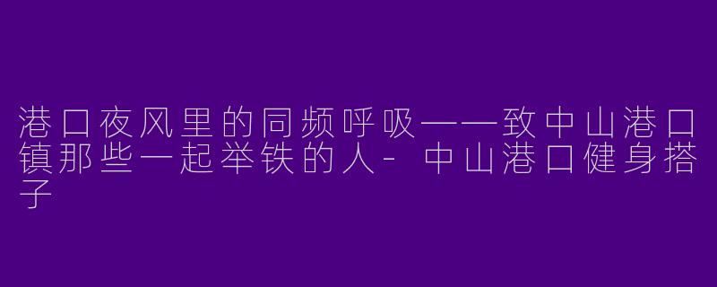 港口夜风里的同频呼吸——致中山港口镇那些一起举铁的人-中山港口健身搭子