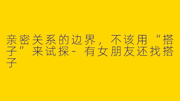 亲密关系的边界,不该用“搭子”来试探-有女朋友还找搭子