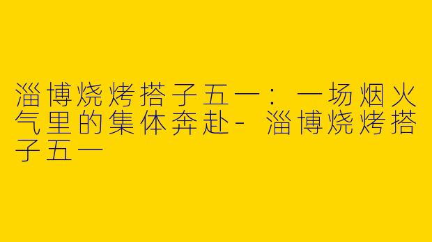 淄博烧烤搭子五一：一场烟火气里的集体奔赴