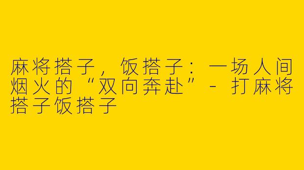 麻将搭子,饭搭子:一场人间烟火的“双向奔赴”-打麻将搭子饭搭子