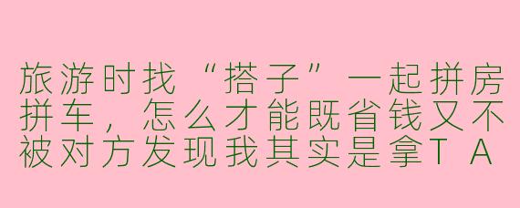 旅游时找“搭子”一起拼房拼车，怎么才能既省钱又不被对方发现我其实是拿TA当掩护，好避开家人查岗和朋友圈分组？