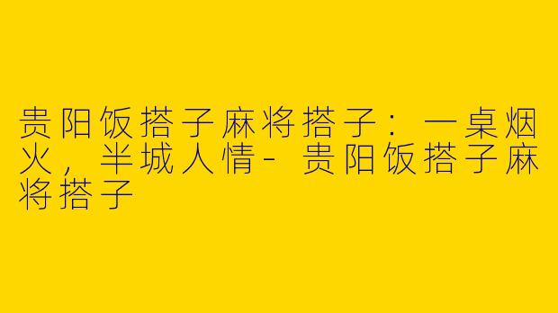 贵阳饭搭子麻将搭子:一桌烟火,半城人情-贵阳饭搭子麻将搭子