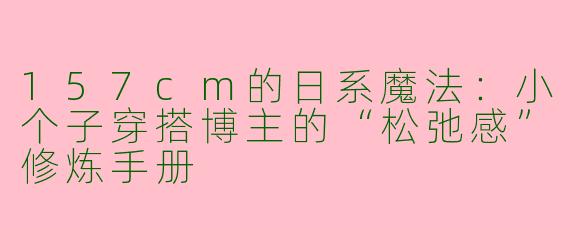 157cm的日系魔法：小个子穿搭博主的“松弛感”修炼手册