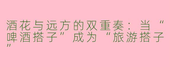 酒花与远方的双重奏:当“啤酒搭子”成为“旅游搭子”