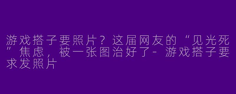 游戏搭子要照片?这届网友的“见光死”焦虑,被一张图治好了-游戏搭子要求发照片
