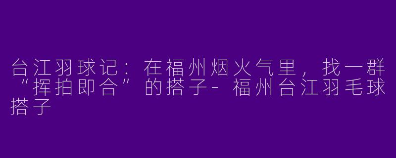 台江羽球记:在福州烟火气里,找一群“挥拍即合”的搭子-福州台江羽毛球搭子