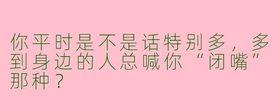 你平时是不是话特别多,多到身边的人总喊你“闭嘴”那种?