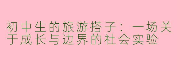 初中生的旅游搭子:一场关于成长与边界的社会实验