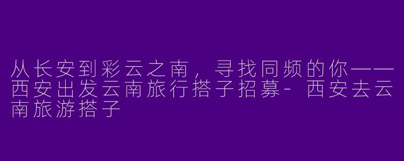 从长安到彩云之南,寻找同频的你——西安出发云南旅行搭子招募-西安去云南旅游搭子