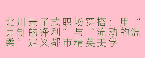 北川景子式职场穿搭:用“克制的锋利”与“流动的温柔”定义都市精英美学