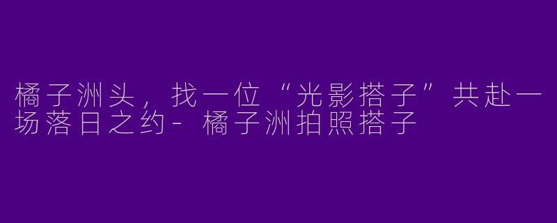 橘子洲头，找一位“光影搭子”共赴一场落日之约-橘子洲拍照搭子