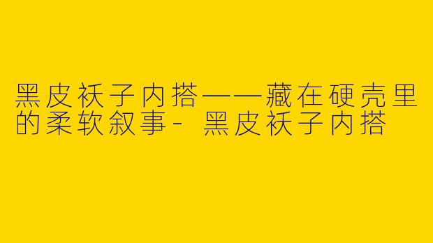 黑皮袄子内搭——藏在硬壳里的柔软叙事-黑皮袄子内搭