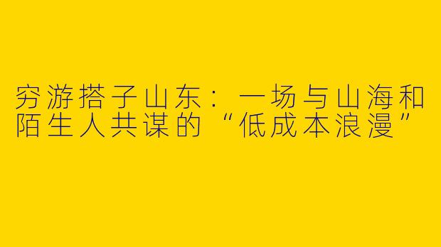 穷游搭子山东:一场与山海和陌生人共谋的“低成本浪漫”