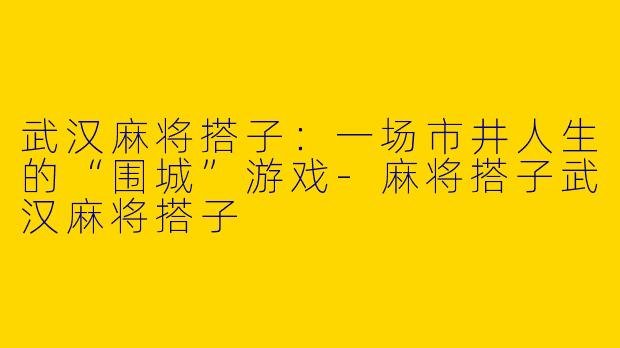 武汉麻将搭子:一场市井人生的“围城”游戏-麻将搭子武汉麻将搭子