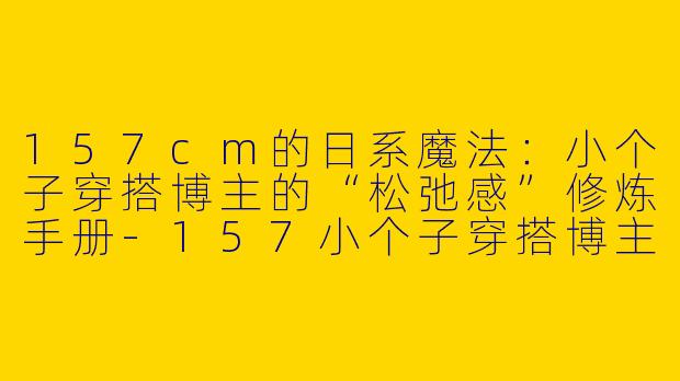 157cm的日系魔法：小个子穿搭博主的“松弛感”修炼手册-157小个子穿搭博主日系