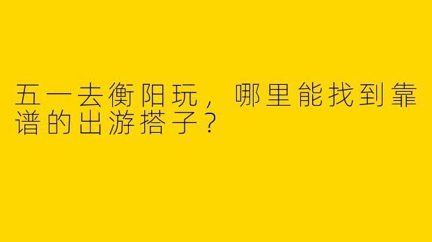 五一去衡阳玩,哪里能找到靠谱的出游搭子?