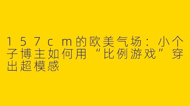 157cm的欧美气场:小个子博主如何用“比例游戏”穿出超模感