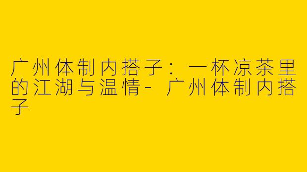 广州体制内搭子:一杯凉茶里的江湖与温情-广州体制内搭子