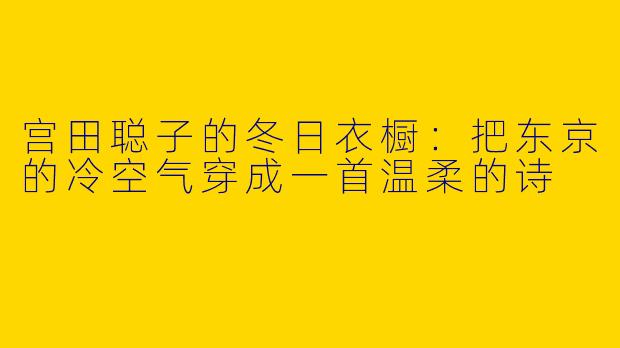 宫田聪子的冬日衣橱:把东京的冷空气穿成一首温柔的诗