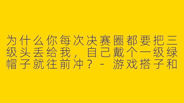 为什么你每次决赛圈都要把三级头丢给我,自己戴个一级绿帽子就往前冲?-游戏搭子和平精英男