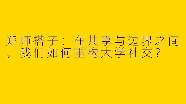 郑师搭子:在共享与边界之间,我们如何重构大学社交?
