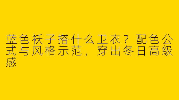 蓝色袄子搭什么卫衣?配色公式与风格示范,穿出冬日高级感
