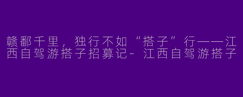 赣鄱千里,独行不如“搭子”行——江西自驾游搭子招募记-江西自驾游搭子