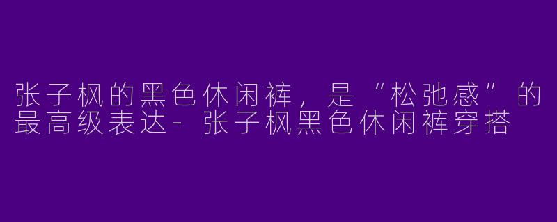 张子枫的黑色休闲裤,是“松弛感”的最高级表达-张子枫黑色休闲裤穿搭