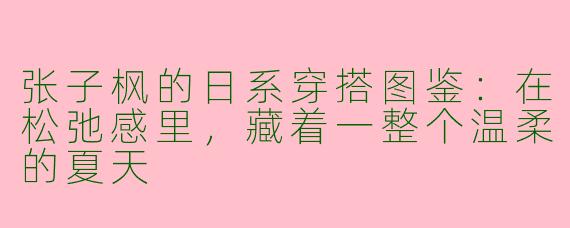 张子枫的日系穿搭图鉴:在松弛感里,藏着一整个温柔的夏天