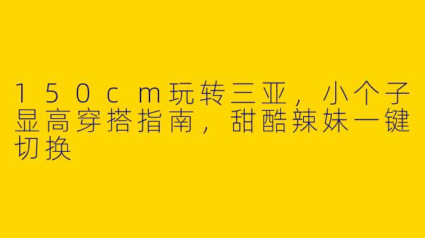 150cm玩转三亚,小个子显高穿搭指南,甜酷辣妹一键切换