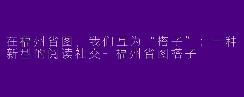 在福州省图,我们互为“搭子”:一种新型的阅读社交-福州省图搭子