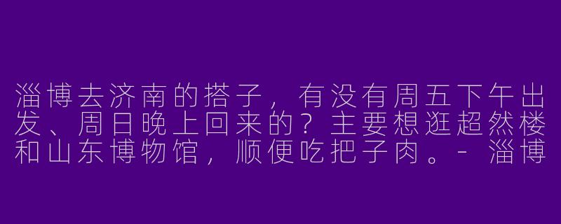 淄博去济南的搭子,有没有周五下午出发、周日晚上回来的?主要想逛超然楼和山东博物馆,顺便吃把子肉。-淄博去济南的搭子