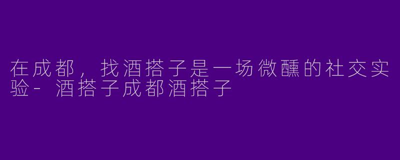 在成都,找酒搭子是一场微醺的社交实验-酒搭子成都酒搭子