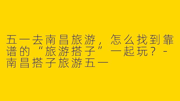 五一去南昌旅游，怎么找到靠谱的“旅游搭子”一起玩？
